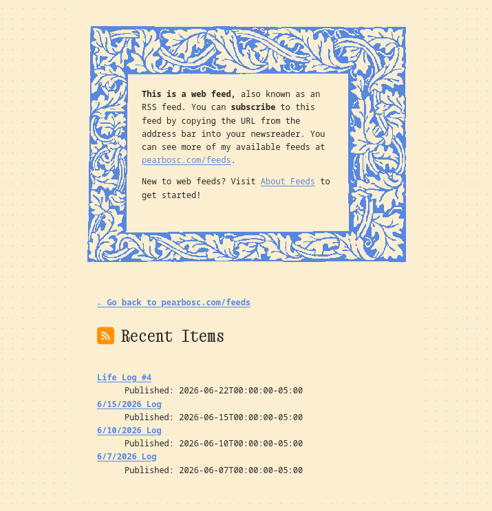 A picture of my newly styled web feed. The background is a warm cream color with a slightly visible dot grid. The text is in a black monospace font, and the cream background is complemented by warm blue accent colors in the decorations. The feed lists my existing blog posts (4 life log posts over the last month) under the header “Recent Items”. At the top, surrounded by the blue leafy frame referenced in the above paragraph, the text reads: “This is a web feed, also known as an RSS feed. You can subscribe to this feed by copying the URL from the address bar into your newsreader. You can see more of my available feeds at pearbosc.com/feeds. New to web feeds? Visit About Feeds to get started!”